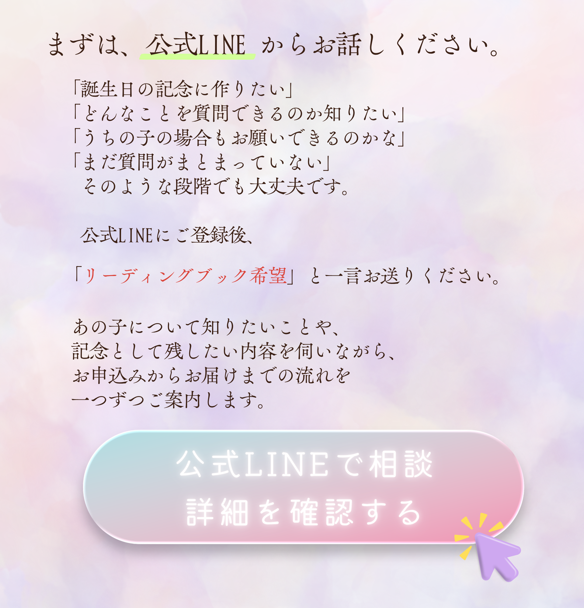 まずは、公式LINEからお話しください。

「誕生日の記念に作りたい」
「どんなことを質問できるのか知りたい」
「うちの子の場合もお願いできるのかな」
「まだ質問がまとまっていない」

そのような段階でも大丈夫です。

公式LINEにご登録後、

「リーディングブック希望」と一言お送りください。

あの子について知りたいことや、
記念として残したい内容を伺いながら、
お申込みからお届けまでの流れを
一つずつご案内します。

公式LINEで相談
詳細を確認する