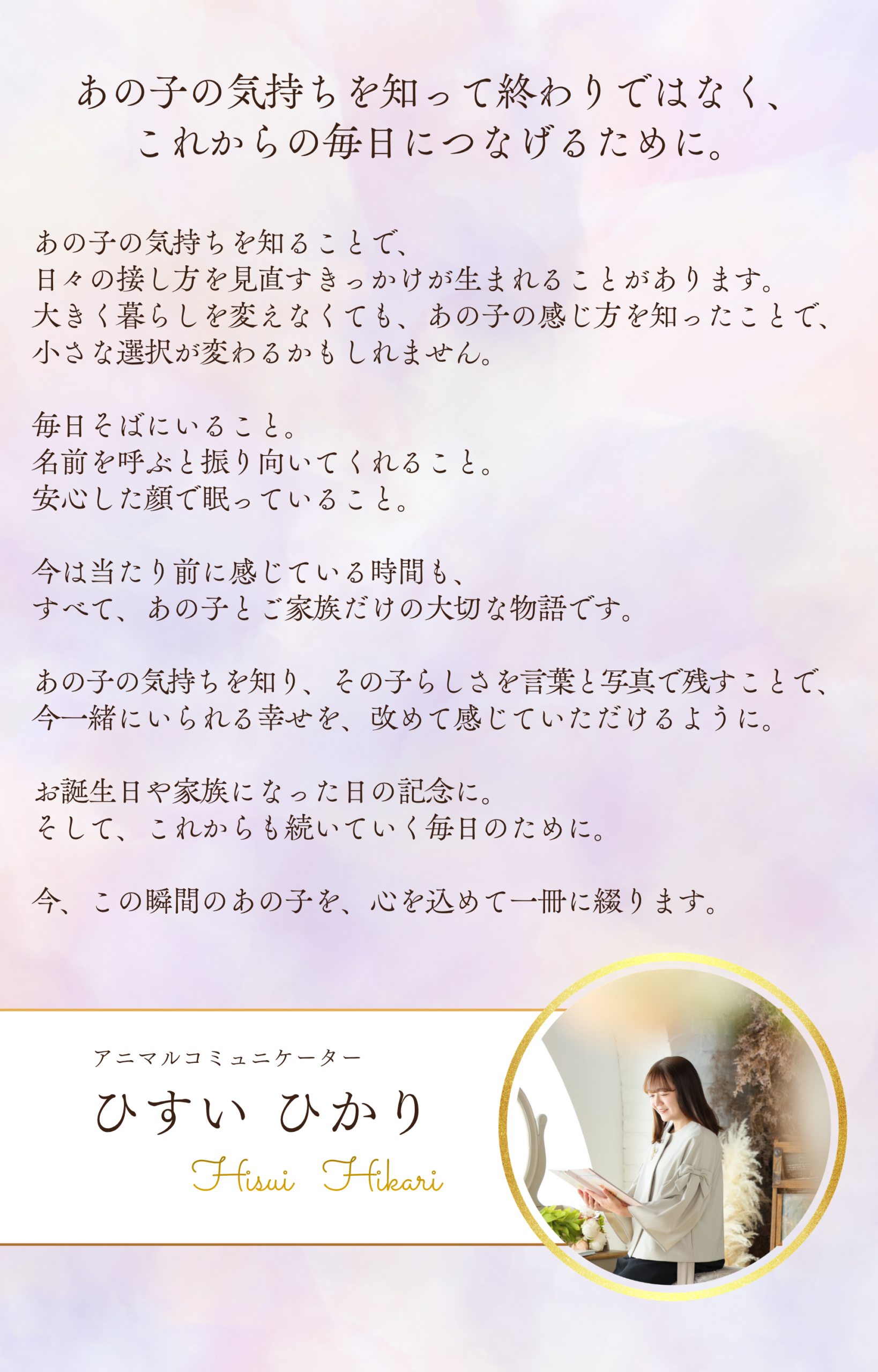 あの子の気持ちを知って終わりではなく、
これからの毎日につなげるために。

あの子の気持ちを知ることで、
日々の接し方を見直すきっかけが生まれることがあります。

大きく暮らしを変えなくても、
あの子の感じ方を知ったことで、
小さな選択が変わるかもしれません。

毎日そばにいること。
名前を呼ぶと振り向いてくれること。
安心した顔で眠っていること。

今は当たり前に感じている時間も、
すべて、あの子とご家族だけの大切な物語です。

あの子の気持ちを知り、その子らしさを言葉と写真で残すことで、
今一緒にいられる幸せを、改めて感じていただけるように。

お誕生日や家族になった日の記念に。
そして、これからも続いていく毎日のために。

今、この瞬間のあの子を、心を込めて一冊に綴ります。

アニマルコミュニケーター
ひすい ひかり

Hisui Hikari