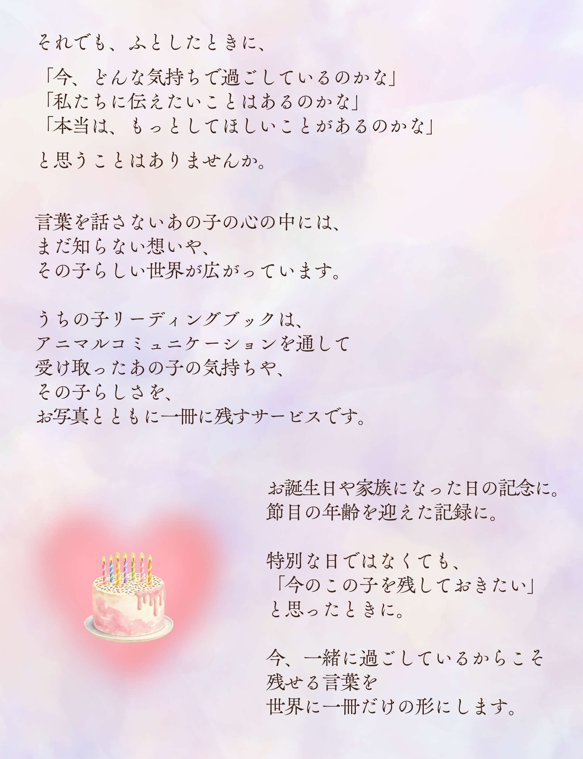 それでも、ふとしたときに、

「今、どんな気持ちで過ごしているのかな」
「私たちに伝えたいことはあるのかな」
「本当は、もっとしてほしいことがあるのかな」

と思うことはありませんか。

言葉を話さないあの子の心の中には、
まだ知らない想いや、
その子らしい世界が広がっています。

うちの子リーディングブックは、
アニマルコミュニケーションを通して
受け取ったあの子の気持ちや、
その子らしさを、
お写真とともに一冊に残すサービスです。

お誕生日や家族になった日の記念に。
節目の年齢を迎えた記録に。

特別な日ではなくても、
「今のこの子を残しておきたい」
と思ったときに。

今、一緒に過ごしているからこそ
残せる言葉を
世界に一冊だけの形にします。