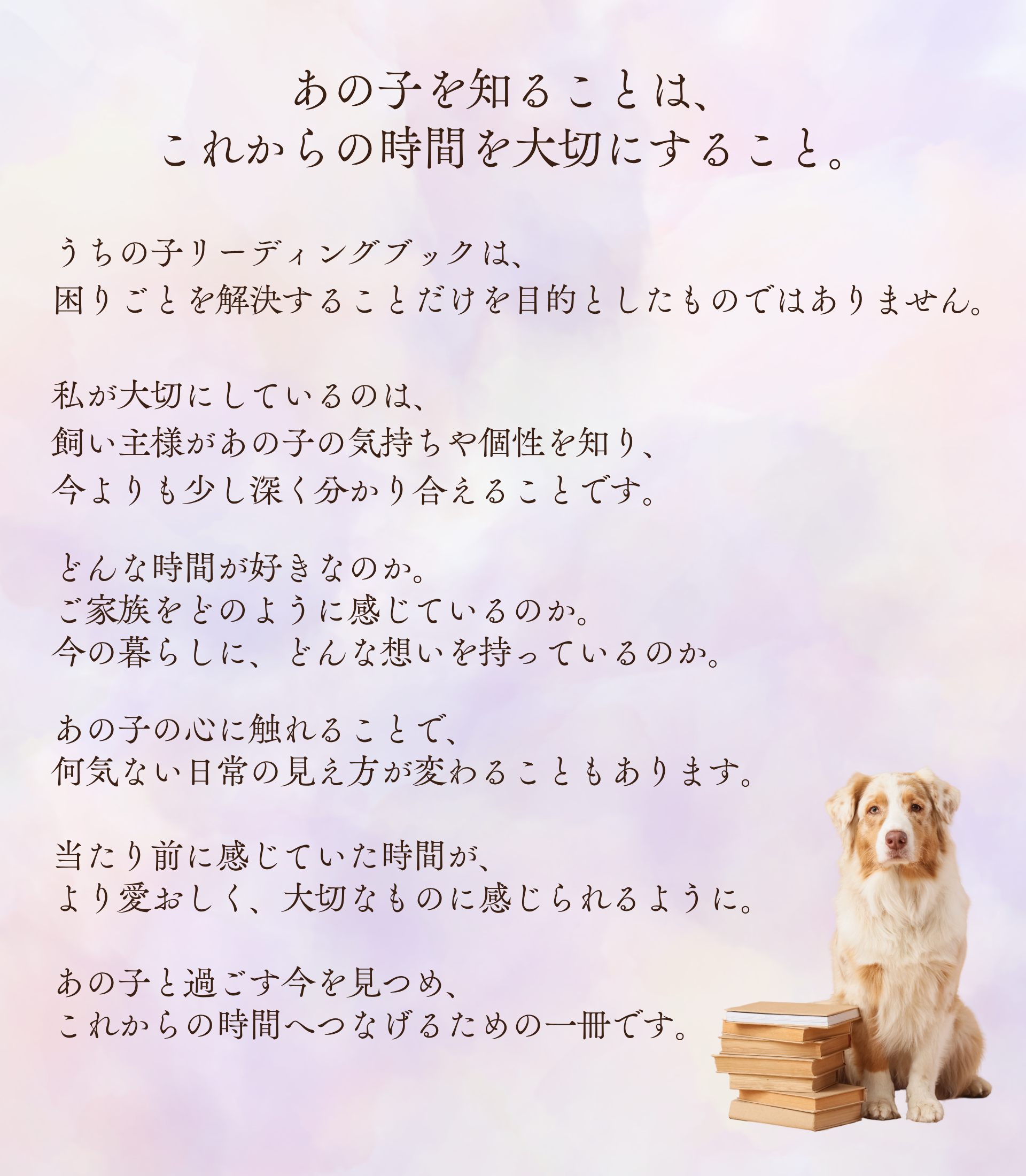 あの子を知ることは、
これからの時間を大切にすること。

うちの子リーディングブックは、
困りごとを解決することだけを目的としたものではありません。

私が大切にしているのは、
飼い主様があの子の気持ちや個性を知り、
今よりも少し深く分かり合えることです。

どんな時間が好きなのか。
ご家族をどのように感じているのか。
今の暮らしに、どんな想いを持っているのか。

あの子の心に触れることで、
何気ない日常の見え方が変わることもあります。

当たり前に感じていた時間が、
より愛おしく、大切なものに感じられるように。

あの子と過ごす今を見つめ、
これからの時間へつなげるための一冊です。