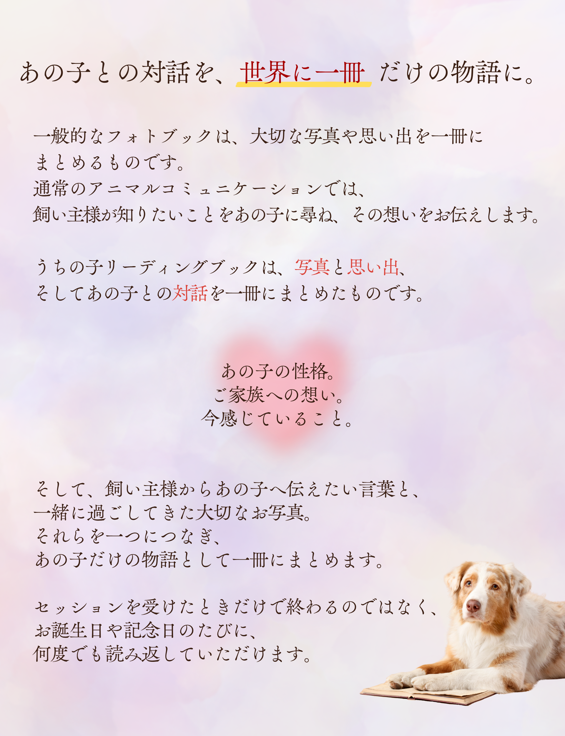 あの子との対話を、世界に一冊だけの物語に。

一般的なフォトブックは、大切な写真や思い出を一冊に
まとめるものです。

通常のアニマルコミュニケーションでは、
飼い主様が知りたいことをあの子に尋ね、その想いをお伝えします。

うちの子リーディングブックは、写真と思い出、
そしてあの子との対話を一冊にまとめたものです。

あの子の性格。
ご家族への想い。
今感じていること。

そして、飼い主様からあの子へ伝えたい言葉と、
一緒に過ごしてきた大切なお写真。

それらを一つにつなぎ、
あの子だけの物語として一冊にまとめます。

セッションを受けたときだけで終わるのではなく、
お誕生日や記念日のたびに、
何度でも読み返していただけます。