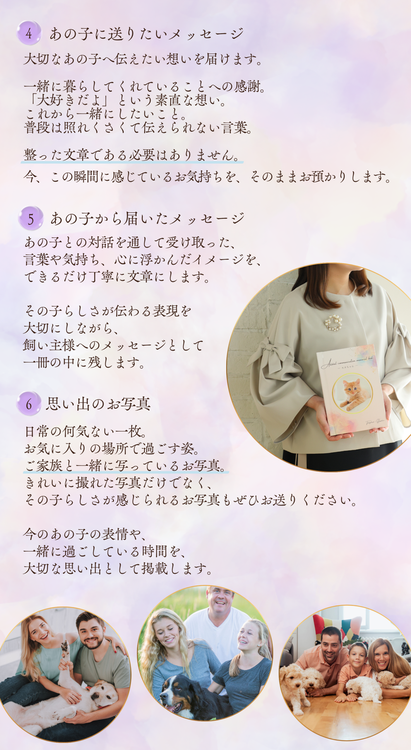 4
あの子に送りたいメッセージ

大切なあの子へ伝えたい想いを届けます。

一緒に暮らしてくれていることへの感謝。
「大好きだよ」という素直な想い。
これから一緒にしたいこと。
普段は照れくさくて伝えられない言葉。

整った文章である必要はありません。

今、この瞬間に感じているお気持ちを、そのままお預かりします。

5
あの子から届いたメッセージ

あの子との対話を通して受け取った、
言葉や気持ち、心に浮かんだイメージを、
できるだけ丁寧に文章にします。

その子らしさが伝わる表現を
大切にしながら、
飼い主様へのメッセージとして
一冊の中に残します。

6
思い出のお写真

日常の何気ない一枚。
お気に入りの場所で過ごす姿。
ご家族と一緒に写っているお写真。

きれいに撮れた写真だけでなく、
その子らしさが感じられるお写真もぜひお送りください。

今のあの子の表情や、
一緒に過ごしている時間を、
大切な思い出として掲載します。
