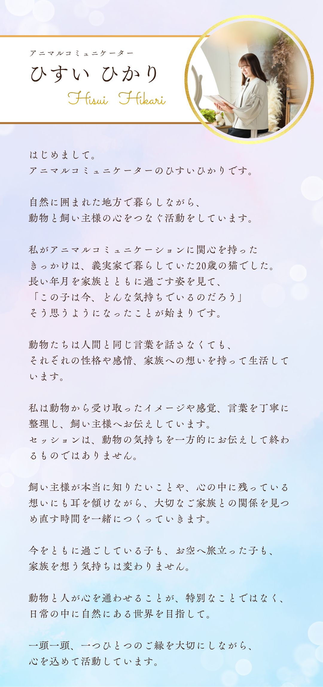 はじめまして。
アニマルコミュニケーターのひすいひかりです。

自然に囲まれた地方で暮らしながら、動物と飼い主様の心をつなぐ活動をしています。

私がアニマルコミュニケーションに関心を持ったきっかけは、義実家で暮らしていた20歳の猫でした。
長い年月を家族とともに過ごす姿を見て、「この子は今、どんな気持ちでいるのだろう」そう思うようになったことが始まりです。

動物たちは人間と同じ言葉を話さなくても、それぞれの性格や感情、家族への想いを持って生活しています。

私は動物から受け取ったイメージや感覚、言葉を丁寧に整理し、飼い主様へお伝えしています。
セッションは、動物の気持ちを一方的にお伝えして終わるものではありません。

飼い主様が本当に知りたいことや、心の中に残っている想いにも耳を傾けながら、大切なご家族との関係を見つめ直す時間を一緒につくっていきます。

今をともに過ごしている子も、お空へ旅立った子も、家族を想う気持ちは変わりません。

動物と人が心を通わせることが特別なことではなく、日常の中に自然にある世界を目指して。

一頭一頭、一つひとつのご縁を大切にしながら、心を込めて活動しています。