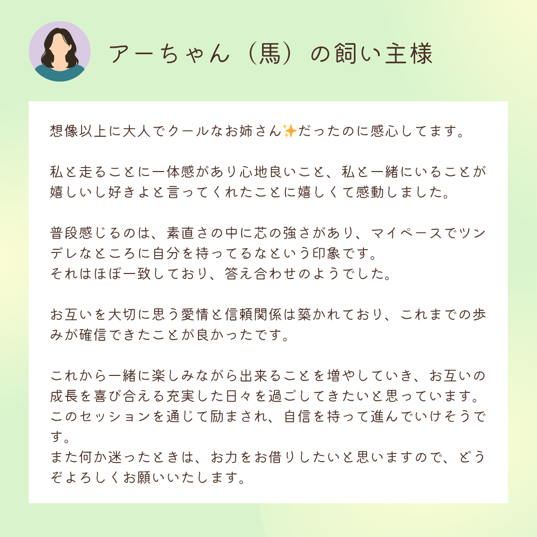 お客様の声：アーちゃん（馬）の飼い主様

想像以上に大人でクールなお姉さん✨だったのに感心してます。

私と走ることに一体感があり心地良いこと、私と一緒にいることが嬉しいし好きよと言ってくれたことに嬉しくて感動しました。

普段感じるのは、素直さの中に芯の強さがあり、マイペースでツンデレなところに自分を持ってるなという印象です。
それはほぼ一致しており、答え合わせのようでした。

お互いを大切に思う愛情と信頼関係は築かれており、これまでの歩みが確信できたことが良かったです。

これから一緒に楽しみながら出来ることを増やしていき、お互いの成長を喜び合える充実した日々を過ごしてきたいと思っています。
このセッションを通じて励まされ、自信を持って進んでいけそうです。
また何か迷ったときは、お力をお借りしたいと思いますので、どうぞよろしくお願いいたします。