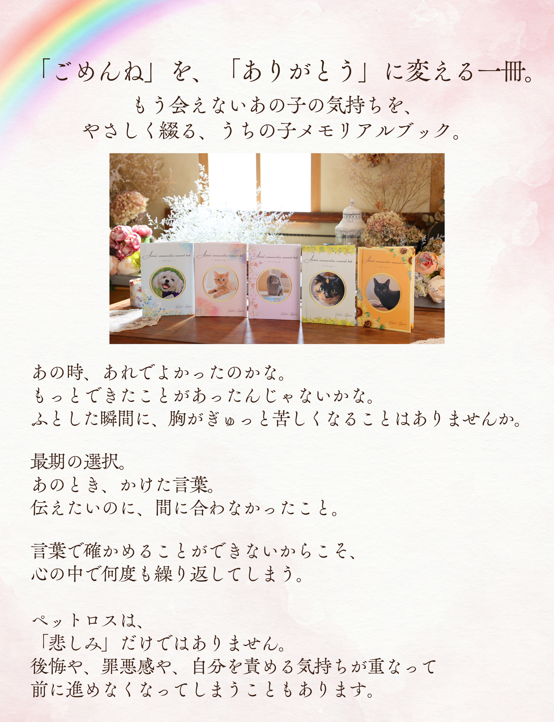 「ごめんね」を、「ありがとう」に変える一冊。
もう会えないあの子の気持ちを、やさしく綴る、うちの子メモリアルブック。

あの時、あれでよかったのかな。
もっとできたことがあったんじゃないかな。
ふとした瞬間に、胸がぎゅっと苦しくなることはありませんか。
最期の選択。
あのとき、かけた言葉。
伝えたいのに、間に合わなかったこと。
言葉で確かめることができないからこそ、心の中で何度も繰り返してしまう。

ペットロスは、「悲しみ」だけではありません。
後悔や、罪悪感や、自分を責める気持ちが重なって前に進めなくなってしまうこともあります。