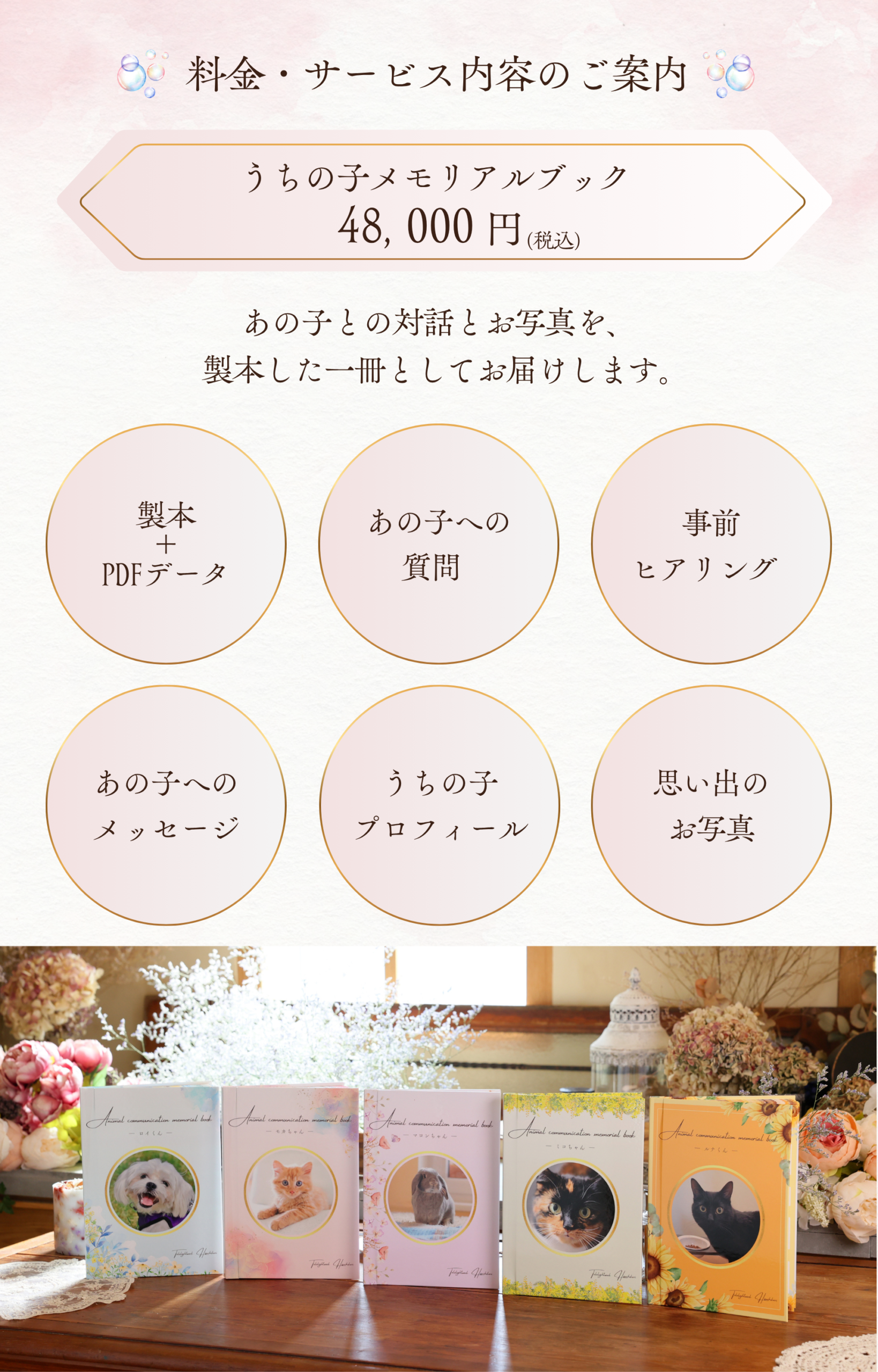 料金・サービス内容のご案内
うちの子メモリアルブック：48,000円(税込)
あの子との対話とお写真を、製本した一冊としてお届けします。
・事前ヒアリング
・あの子への質問
・製本＋PDFデータ
・あの子へのメッセージ
・うちの子プロフィール
・思い出のお写真