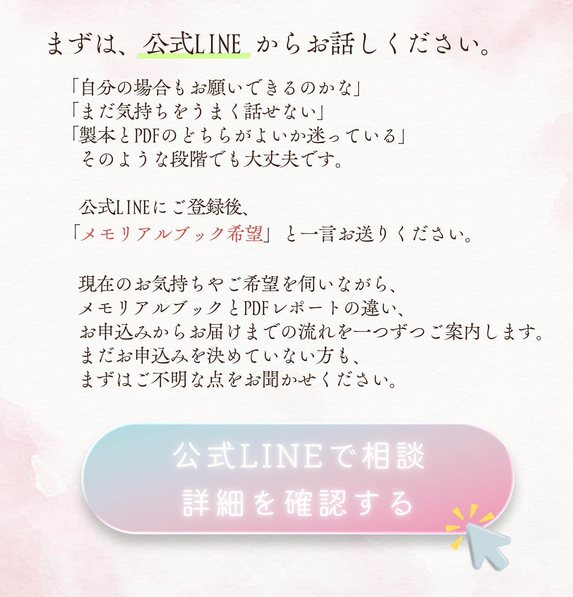 まずは、公式LINE からお話しください。
「自分の場合もお願いできるのかな」
「まだ気持ちをうまく話せない」
「製本とPDFのどちらがよいか迷っている」
そのような段階でも大丈夫です。
公式LINEにご登録後、「メモリアルブック希望」と一言お送りください。
現在のお気持ちやご希望を伺いながら、メモリアルブックとPDFレポートの違い、お申込みからお届けまでの流れを一つずつご案内します。
まだお申込みを決めていない方も、まずはご不明な点をお聞かせください。
公式LINEで相談・詳細を確認する
