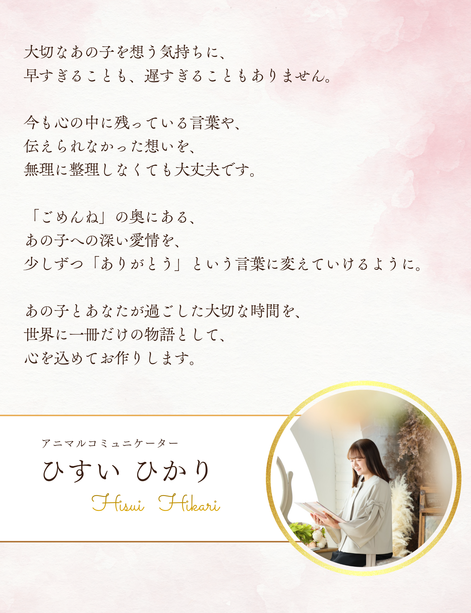 大切なあの子を想う気持ちに、早すぎることも、遅すぎることもありません。

今も心の中に残っている言葉や、伝えられなかった想いを、無理に整理しなくても大丈夫です。

「ごめんね」の奥にある、あの子への深い愛情を、少しずつ「ありがとう」という言葉に変えていけるように。
あの子とあなたが過ごした大切な時間を、世界に一冊だけの物語として、心を込めてお作りします。

アニマルコミュニケーター
ひすいひかり