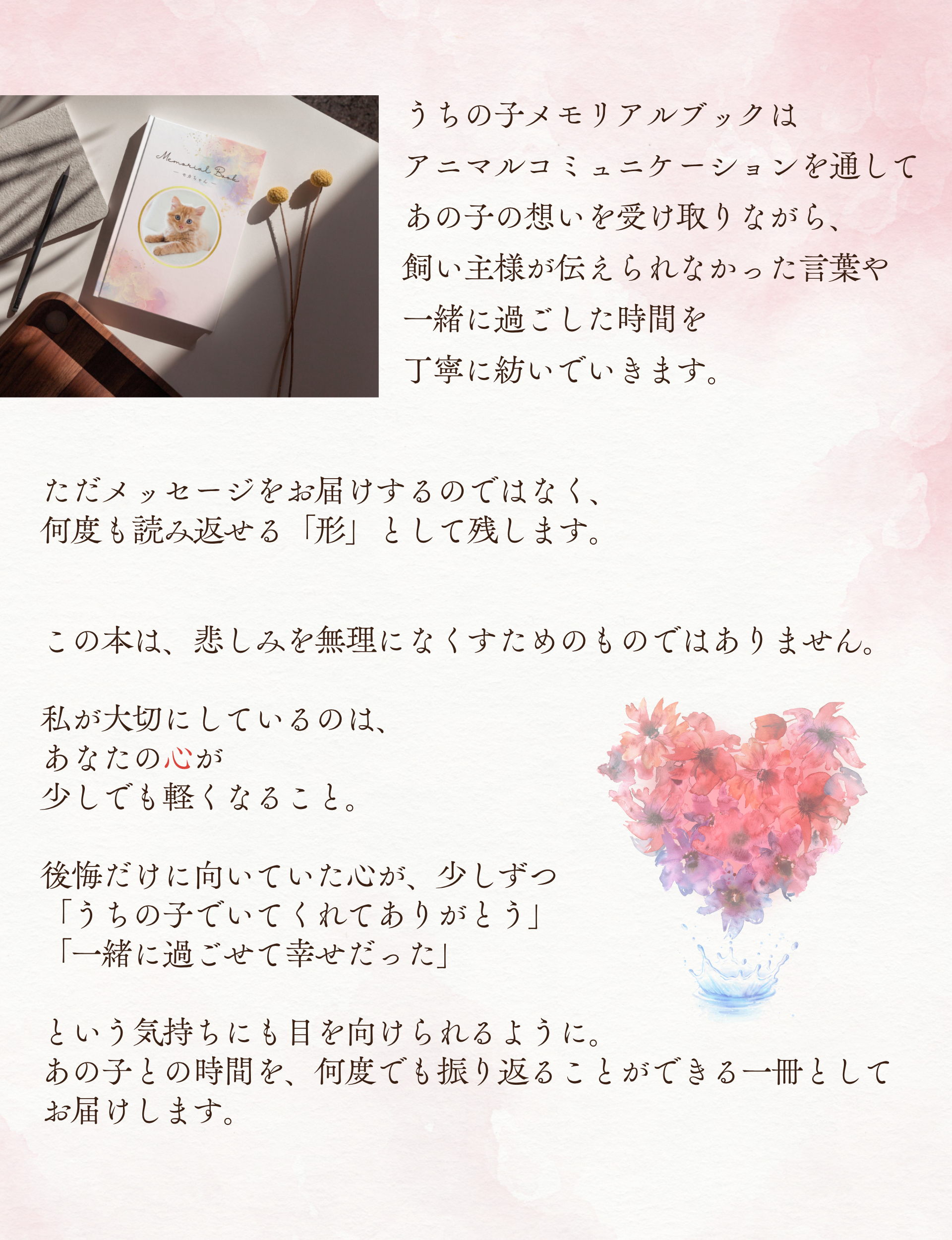 うちの子メモリアルブックはアニマルコミュニケーションを通してあの子の想いを受け取りながら、飼い主様が伝えられなかった言葉や一緒に過ごした時間を丁寧に紡いでいきます。
ただメッセージをお届けするのではなく、何度も読み返せる「形」として残します。
この本は、悲しみを無理になくすためのものではありません。

私が大切にしているのは、あなたの心が少しでも軽くなること。

後悔だけに向いていた心が、少しずつ「うちの子でいてくれてありがとう」「一緒に過ごせて幸せだった」という気持ちにも目を向けられるように。
あの子との時間を、何度でも振り返ることができる一冊としてお届けします。