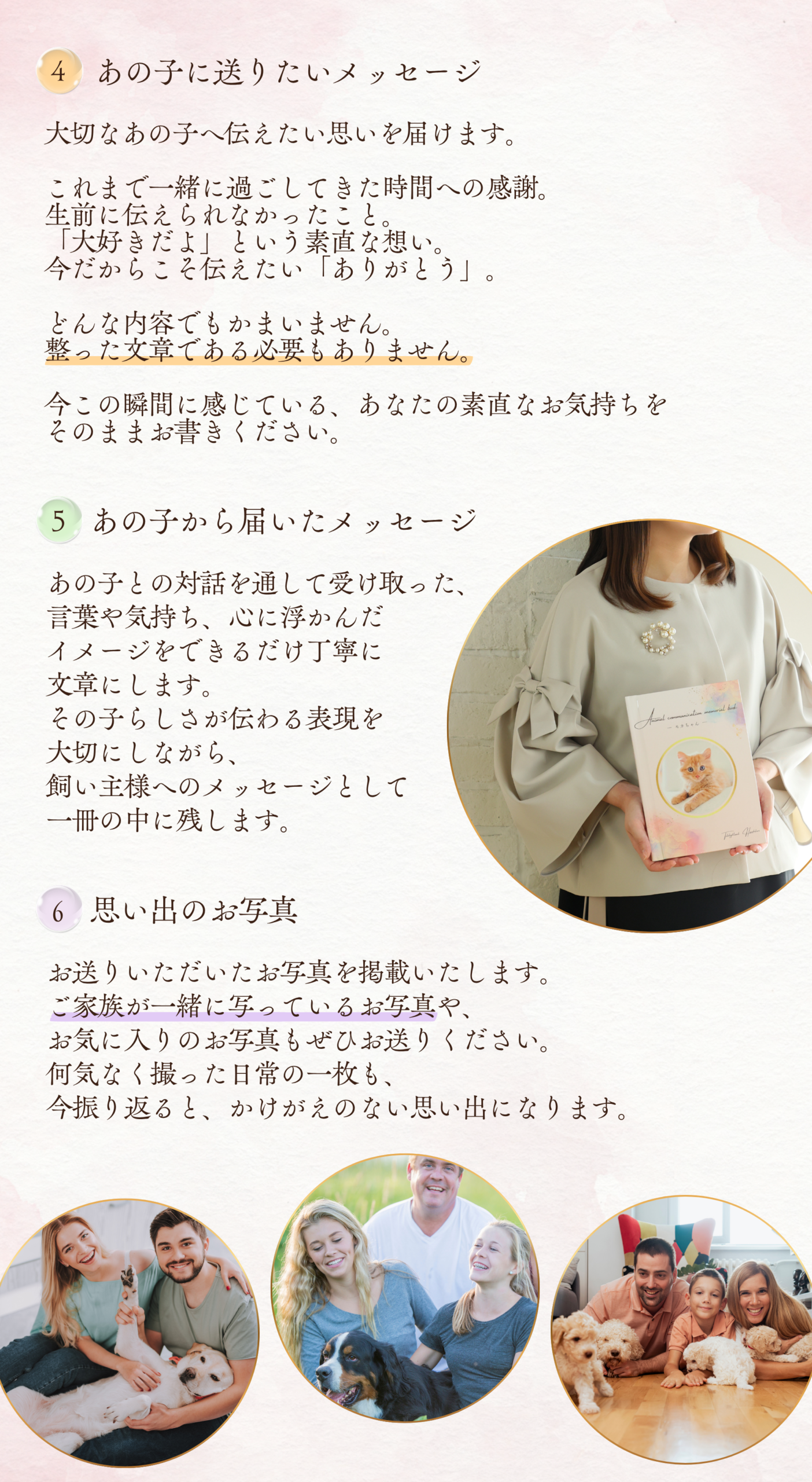 ４．あの子に送りたいメッセージ
大切なあの子へ伝えたい思いを届けます。
これまで一緒に過ごしてきた時間への感謝。
生前に伝えられなかったこと。
「大好きだよ」という素直な想い。
今だからこそ伝えたい「ありがとう」。
どんな内容でもかまいません。
整った文章である必要もありません。
今この瞬間に感じている、あなたの素直なお気持ちをそのままお書きください。


５．あの子から届いたメッセージ
あの子との対話を通して受け取った、言葉や気持ち、心に浮かんだイメージをできるだけ丁寧に文章にします。
その子らしさが伝わる表現を大切にしながら、飼い主様へのメッセージとして一冊の中に残します。

６．思い出のお写真
お送りいただいたお写真を掲載いたします。
ご家族が一緒に写っているお写真や、お気に入りのお写真もぜひお送りください。
何気なく撮った日常の一枚も、今振り返ると、かけがえのない思い出になります。
