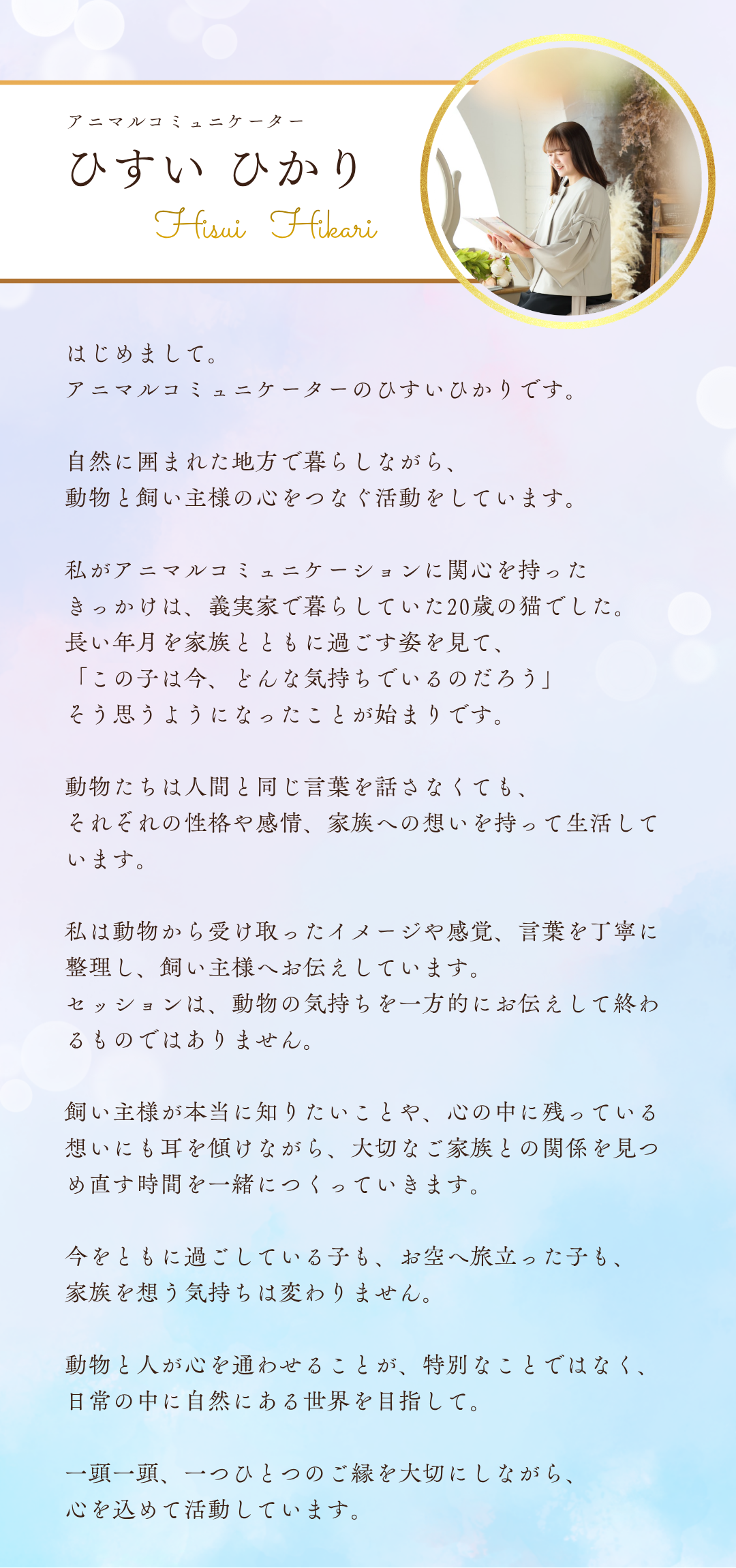 はじめまして。
アニマルコミュニケーターのひすいひかりです。

自然に囲まれた地方で暮らしながら、動物と飼い主様の心をつなぐ活動をしています。

私がアニマルコミュニケーションに関心を持ったきっかけは、義実家で暮らしていた20歳の猫でした。
長い年月を家族とともに過ごす姿を見て、「この子は今、どんな気持ちでいるのだろう」そう思うようになったことが始まりです。

動物たちは人間と同じ言葉を話さなくても、それぞれの性格や感情、家族への想いを持って生活しています。

私は動物から受け取ったイメージや感覚、言葉を丁寧に整理し、飼い主様へお伝えしています。
セッションは、動物の気持ちを一方的にお伝えして終わるものではありません。

飼い主様が本当に知りたいことや、心の中に残っている想いにも耳を傾けながら、大切なご家族との関係を見つめ直す時間を一緒につくっていきます。

今をともに過ごしている子も、お空へ旅立った子も、家族を想う気持ちは変わりません。

動物と人が心を通わせることが特別なことではなく、日常の中に自然にある世界を目指して。

一頭一頭、一つひとつのご縁を大切にしながら、心を込めて活動しています。